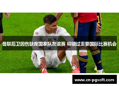 曼联后卫因伤缺席国家队友谊赛 将错过重要国际比赛机会