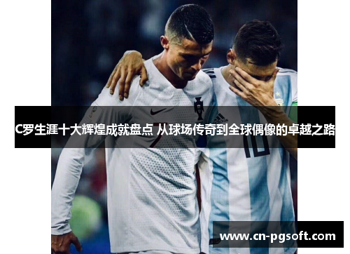 C罗生涯十大辉煌成就盘点 从球场传奇到全球偶像的卓越之路
