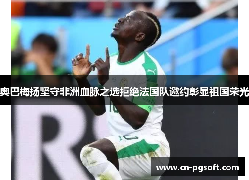 奥巴梅扬坚守非洲血脉之选拒绝法国队邀约彰显祖国荣光